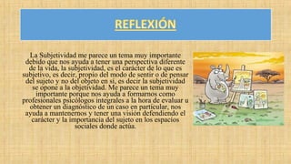 La Subjetividad me parece un tema muy importante
debido que nos ayuda a tener una perspectiva diferente
de la vida, la subjetividad, es el carácter de lo que es
subjetivo, es decir, propio del modo de sentir o de pensar
del sujeto y no del objeto en sí, es decir la subjetividad
se opone a la objetividad. Me parece un tema muy
importante porque nos ayuda a formarnos como
profesionales psicólogos integrales a la hora de evaluar u
obtener un diagnóstico de un caso en particular, nos
ayuda a mantenernos y tener una visión defendiendo el
carácter y la importancia del sujeto en los espacios
sociales donde actúa.
 