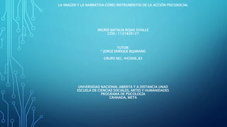 LA IMAGEN Y LA NARRATIVA COMO INSTRUMENTOS DE LA ACCIÓN PSICOSOCIAL
INGRID NATALIA ROJAS OVALLE
CÓD.: 1121826127
TUTOR:
* JORGE ENRIQUE BEJARANO
GRUPO NO_ 442006_83
UNIVERSIDAD NACIONAL ABIERTA Y A DISTANCIA UNAD
ESCUELA DE CIENCIAS SOCIALES, ARTES Y HUMANIDADES
PROGRAMA DE PSICOLOGÍA
GRANADA, META
 