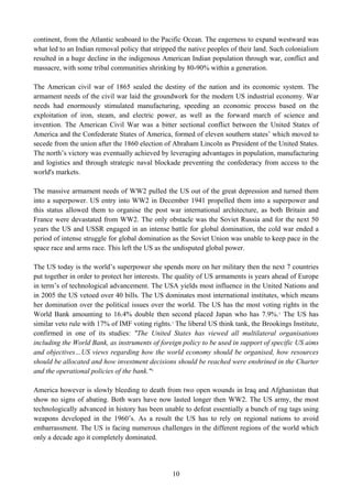 continent, from the Atlantic seaboard to the Pacific Ocean. The eagerness to expand westward was
what led to an Indian removal policy that stripped the native peoples of their land. Such colonialism
resulted in a huge decline in the indigenous American Indian population through war, conflict and
massacre, with some tribal communities shrinking by 80-90% within a generation.

The American civil war of 1865 sealed the destiny of the nation and its economic system. The
armament needs of the civil war laid the groundwork for the modern US industrial economy. War
needs had enormously stimulated manufacturing, speeding an economic process based on the
exploitation of iron, steam, and electric power, as well as the forward march of science and
invention. The American Civil War was a bitter sectional conflict between the United States of
America and the Confederate States of America, formed of eleven southern states’ which moved to
secede from the union after the 1860 election of Abraham Lincoln as President of the United States.
The north’s victory was eventually achieved by leveraging advantages in population, manufacturing
and logistics and through strategic naval blockade preventing the confederacy from access to the
world's markets.

The massive armament needs of WW2 pulled the US out of the great depression and turned them
into a superpower. US entry into WW2 in December 1941 propelled them into a superpower and
this status allowed them to organise the post war international architecture, as both Britain and
France were devastated from WW2. The only obstacle was the Soviet Russia and for the next 50
years the US and USSR engaged in an intense battle for global domination, the cold war ended a
period of intense struggle for global domination as the Soviet Union was unable to keep pace in the
space race and arms race. This left the US as the undisputed global power.

The US today is the world’s superpower she spends more on her military then the next 7 countries
put together in order to protect her interests. The quality of US armaments is years ahead of Europe
in term’s of technological advancement. The USA yields most influence in the United Nations and
in 2005 the US vetoed over 40 bills. The US dominates most international institutes, which means
her domination over the political issues over the world. The US has the most voting rights in the
World Bank amounting to 16.4% double then second placed Japan who has 7.9%. 2 The US has
similar veto rule with 17% of IMF voting rights. 3 The liberal US think tank, the Brookings Institute,
confirmed in one of its studies: "The United States has viewed all multilateral organisations
including the World Bank, as instruments of foreign policy to be used in support of specific US aims
and objectives…US views regarding how the world economy should be organised, how resources
should be allocated and how investment decisions should be reached were enshrined in the Charter
and the operational policies of the bank." 4

America however is slowly bleeding to death from two open wounds in Iraq and Afghanistan that
show no signs of abating. Both wars have now lasted longer then WW2. The US army, the most
technologically advanced in history has been unable to defeat essentially a bunch of rag tags using
weapons developed in the 1960’s. As a result the US has to rely on regional nations to avoid
embarrassment. The US is facing numerous challenges in the different regions of the world which
only a decade ago it completely dominated.




                                                 10
 