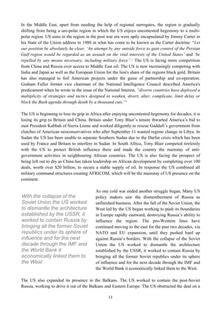 In the Middle East, apart from needing the help of regional surrogates, the region is gradually
shifting from being a uni-polar region in which the US enjoys uncontested hegemony to a multi-
polar region. US aims in the region in the post war era were aptly encapsulated by Jimmy Carter in
his State of the Union address in 1980 in what has come to be known as the Carter doctrine: “Let
our position be absolutely he clear, ‘An attempt by any outside force to gain control of the Persian
Gulf region would be regarded as an assault on the vital interests of the United States’ and ‘be
repelled by any means necessary, including military force”. 5 The US is facing more competition
from China and Russia over access to Middle East oil. The US is now increasingly competing with
India and Japan as well as the European Union for the lion's share of the regions black gold. Britain
has also managed to foil American projects under the guise of partnership and co-operation.
Graham Fuller former vice chairman of the National Intelligence Council described America's
predicament when he wrote in the issue of the National Interest, “diverse countries have deployed a
multiplicity of strategies and tactics designed to weaken, divert, alter, complicate, limit delay or
block the Bush agenda through death by a thousand cuts.” 6

The US is beginning to lose its grip in Africa after enjoying uncontested hegemony for decades; it is
losing its grip to Britain and China. Britain under Tony Blair’s tenure thwarted America’s bid to
oust President Kabbah of Sierra Leone and worked diligently to rescue Gaddafi’s government from
clutches of American neoconservatives who after September 11 wanted regime change in Libya. In
Sudan the US has been unable to separate Southern Sudan due to the Darfur crisis which has been
used by France and Britain to interfere in Sudan. In South Africa, Tony Blair competed tirelessly
with the US to protect British influence there and made the country the mainstay of anti-
government activities in neighbouring African countries. The US is also facing the prospect of
being left out to dry as China has taken leadership on African development by completing over 100
deals, worth over $20 billion, to secure a stable supply of oil. In response the US combined all
military command structures creating AFRICOM, which will be the mainstay of US presence on the
continent.

                                          As one cold war ended another struggle began, Many US
With the collapse of the                  policy makers saw the dismemberment of Russia as
Soviet Union the US worked                unfinished business. After the fall of the Soviet Union, the
to dismantle the architecture             West led by the US began working to push its boundaries
established by the USSR, it               in Europe rapidly eastward, destroying Russia’s ability to
worked to contain Russia by               influence the region. The pro-Western lines have
bringing all the former Soviet            continued moving to the east for the past two decades, via
republics under its sphere of             NATO and EU expansion, until they pushed hard up
influence and for the next                against Russia’s borders. With the collapse of the Soviet
decade through the IMF and                Union the US worked to dismantle the architecture
the World Bank it                         established by the USSR, it worked to contain Russia by
economically linked them to               bringing all the former Soviet republics under its sphere
the West                                  of influence and for the next decade through the IMF and
                                          the World Bank it economically linked them to the West.

The US also expanded its presence in the Balkans. The US worked to contain the post-Soviet
Russia, working to drive it out of the Balkans and Eastern Europe. The US obstructed the deal on a

                                                 11
 
