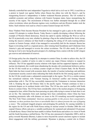 federally controlled but semi independent Yugoslavia which led to civil war in 1993, it used this as
a pretext to launch war against Serbia where Russia has ethnic ties with the Slavic’s, and by
inaugurating Kosovo’s independence it further weakened Russian presence. The US worked to
establish economic and military relations with Eastern European states, hence monopolising the
security of the region. The encirclement of Russia was further attempted through the so called
colour revolutions where pro-Russian regimes were overthrown and pro-Western leaders took the
helms. Such relations were used as a basis to annex Eastern Europe into NATO.

Since Vladimir Putin become Russian President he has managed to gain a grip on the nation and
counter US attempts to weaken Russia. Today Russia is rapidly developing without following the
example of Western liberal democracy. Russia has opted to openly challenge the West as well as
the US at practically every turn, whether by planting a flag on the seabed beneath the Arctic icecap,
testing the massive ordnance air blast bomb or disputing the sitting of US early-warning defence
systems in Eastern Europe, which it has managed to successfully halt for the moment. Russia has
begun re-inventing itself as a regional power, after winning back Kazakhstan and Uzbekistan from
America’s grip and managed to reverse the colour revolutions. The US after nearly 20 years of
having no rival is now facing the grim prospect of a challenge from a nation with the world’s largest
gas reserves and substantial oil reserves.

US foreign policy has also shaped by its attempts to contain China. In order to achieve this, the US
has employed a number of styles in order to restrict any major Chinese initiative to expand its
influence. The US has upgraded security relations with Japan and has supported Japanese calls for
nuclear development, this would mean abandoning the decades old constitutional defensive policy;
for the US this would act as a military counter weight on China’s Eastern flank. On the Western
flank India has been wooed with economic deals, the transfer of nuclear technology and ambitions
of permanent security council status indicating that India should be the first among equals in Asia,
for the US this would create a substantial counterweight in the region. The US in a similar manner
has normalized relations with Vietnam burying its historical conflict and forming bilateral
partnerships with it. The US has successfully manoeuvred the Vietnamese to increase interaction
with it, breaking the age old Chinese links to the pacific region. Vietnam continues to have a
territorial dispute on its northern border with China. The US has also used its conflict with North
Korea to contain China. The US has been considerably silent to the nuclear progress in Pyongyang
compared to Iran, whilst China has been pursuing six party talks trying to ensure its back door is not
set on fire. The statements from such meetings have been contradictory where China has been
remarking pessimistic talks with distance on issues to the US remarking successful negotiations.
The New York Times commented ‘Americas opening gambits in this process have exasperated a
stalemate, as these positions have been so unworkable that it is almost presents the case of feigning
a stance. 7 The continued sluggish progress and prolonging fits perfectly for causing instability in
the region for the US and with North Korea testing its nuclear arsenal in October 2006 this will
expend Chinese efforts and gives a suitable justification for sustained and substantial US presence
in South Korea. Hence China has been unable to defuse North Korea and achieve its vision of North
and the South becoming a unified Korea. The US has also announced in September 2009 a shift in
policy towards Myanmar (Burma), it plans to move beyond the current sanctions regime to include
direct engagement with the military government. Myanmar is playing a central role in China’s


                                                 12
 