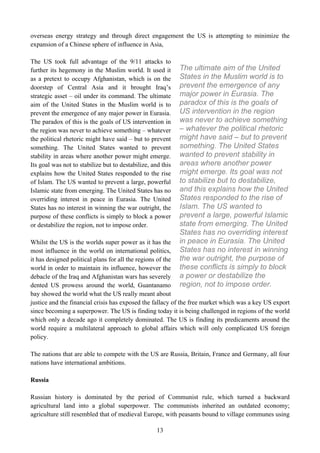 overseas energy strategy and through direct engagement the US is attempting to minimize the
expansion of a Chinese sphere of influence in Asia,

The US took full advantage of the 9/11 attacks to
further its hegemony in the Muslim world. It used it         The ultimate aim of the United
as a pretext to occupy Afghanistan, which is on the          States in the Muslim world is to
doorstep of Central Asia and it brought Iraq’s               prevent the emergence of any
strategic asset – oil under its command. The ultimate        major power in Eurasia. The
aim of the United States in the Muslim world is to           paradox of this is the goals of
prevent the emergence of any major power in Eurasia.         US intervention in the region
The paradox of this is the goals of US intervention in       was never to achieve something
the region was never to achieve something – whatever         – whatever the political rhetoric
the political rhetoric might have said – but to prevent      might have said – but to prevent
something. The United States wanted to prevent               something. The United States
stability in areas where another power might emerge.         wanted to prevent stability in
Its goal was not to stabilize but to destabilize, and this   areas where another power
explains how the United States responded to the rise         might emerge. Its goal was not
of Islam. The US wanted to prevent a large, powerful         to stabilize but to destabilize,
Islamic state from emerging. The United States has no        and this explains how the United
overriding interest in peace in Eurasia. The United          States responded to the rise of
States has no interest in winning the war outright, the      Islam. The US wanted to
purpose of these conflicts is simply to block a power        prevent a large, powerful Islamic
or destabilize the region, not to impose order.              state from emerging. The United
                                                             States has no overriding interest
Whilst the US is the worlds super power as it has the        in peace in Eurasia. The United
most influence in the world on international politics,       States has no interest in winning
it has designed political plans for all the regions of the   the war outright, the purpose of
world in order to maintain its influence, however the        these conflicts is simply to block
debacle of the Iraq and Afghanistan wars has severely        a power or destabilize the
dented US prowess around the world, Guantanamo               region, not to impose order.
bay showed the world what the US really meant about
justice and the financial crisis has exposed the fallacy of the free market which was a key US export
since becoming a superpower. The US is finding today it is being challenged in regions of the world
which only a decade ago it completely dominated. The US is finding its predicaments around the
world require a multilateral approach to global affairs which will only complicated US foreign
policy.

The nations that are able to compete with the US are Russia, Britain, France and Germany, all four
nations have international ambitions.

Russia

Russian history is dominated by the period of Communist rule, which turned a backward
agricultural land into a global superpower. The communists inherited an outdated economy;
agriculture still resembled that of medieval Europe, with peasants bound to village communes using

                                                    13
 