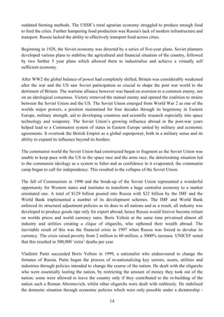 outdated farming methods. The USSR’s rural agrarian economy struggled to produce enough food
to feed the cities. Further hampering food production was Russia's lack of modern infrastructure and
transport. Russia lacked the ability to effectively transport food across cities.

Beginning in 1928, the Soviet economy was directed by a series of five-year plans. Soviet planners
developed various plans to stabilise the agricultural and financial situation of the country, followed
by two further 5 year plans which allowed them to industrialise and achieve a virtually self
sufficient economy.

After WW2 the global balance of power had completely shifted, Britain was considerably weakened
after the war and the US saw Soviet participation as crucial to shape the post war world to the
detriment of Britain. The wartime alliance however was based on aversion to a common enemy, not
on an ideological consensus. Victory removed the mutual enemy and opened the coalition to strains
between the Soviet Union and the US. The Soviet Union emerged from World War 2 as one of the
worlds major powers, a position maintained for four decades through its hegemony in Eastern
Europe, military strength, aid to developing countries and scientific research especially into space
technology and weaponry. The Soviet Union’s growing influence abroad in the post-war years
helped lead to a Communist system of states in Eastern Europe united by military and economic
agreements. It overtook the British Empire as a global superpower, both in a military sense and its
ability to expand its influence beyond its borders.

The communist world the Soviet Union had constructed began to fragment as the Soviet Union was
unable to keep pace with the US in the space race and the arms race, the deteriorating situation led
to the communist ideology as a system to falter and as confidence in it evaporated, the communist
camp began to call for independence. This resulted in the collapse of the Soviet Union.

The fall of Communism in 1990 and the break-up of the Soviet Union represented a wonderful
opportunity for Western states and institutes to transform a huge centralist economy to a market
orientated one. A total of $129 billion poured into Russia with $22 billion by the IMF and the
World Bank implemented a number of its development schemes. The IMF and World Bank
enforced its structural adjustment policies as its does to all nations and as a result, all industry was
developed to produce goods ripe only for export abroad, hence Russia would forever become reliant
on worlds prices and world currency rates. Boris Yeltsin at the same time privatised almost all
industry and utilities creating a clique of oligarchs, who siphoned their wealth abroad. The
inevitable result of this was the financial crisis in 1997 when Russia was forced to devalue its
currency. The crisis raised poverty from 2 million to 60 million, a 3000% increase. UNICEF noted
that this resulted in 500,000 ‘extra’ deaths per year

Vladimir Putin succeeded Boris Yeltsin in 1999, a nationalist who endeavoured to change the
fortunes of Russia. Putin began the process of re-nationalizing key sectors, assets, utilities and
industries through policies intended to change the course of the nation. He dealt with the oligarchs
who were essentially looting the nation, by restricting the amount of money they took out of the
nation; some were allowed to leave the country only if they contributed to the re-building of the
nation such a Roman Abromovich, whilst other oligarchs were dealt with ruthlessly. He stabilised
the domestic situation through economic policies which were only possible under a dictatorship -

                                                  14
 