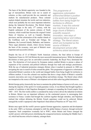 The basis of the British superiority was founded in the       This programme of
age of mercantilism; Britain went out in search of            aggressive colonisation
colonies, so they could provide the raw materials and         entrenched Britain’s position
markets for manufactured products. These colonial             in the world and changed
markets helped stimulate the textile and iron industries,     battles from being fought for
which were probably the two most important industries         territories to offshore
during the Industrial Revolution. The British Empire          markets. It was this colonial
first took shape in the early 17th century, with the          war machine that drove a
English settlement of the eastern colonies of North           large chunk of Britain’s
America, which would later become the original United         scientific research,
States of America, as well as Canada's Maritime               innovation, new ways of
provinces, and the colonisation of the smaller islands of     organising labour and military
the Caribbean such as Trinidad and Tobago, the                strategy. The liberal values
Bahamas, the Leeward Islands, Barbados, and Jamaica.          which are trumpeted as the
These sugar plantation islands, where slavery became          source of Britain’s
the basis of the economy, were part of Britain's most         development arrived after
important and successful colonies.                            achieving global domination
Despite the loss of 13 of Britain's North American colonies, the final defeat in Europe of
Napoleonic France in 1815 left Britain the most successful international power. While the Industrial
Revolution at home gave her an unrivalled economic leadership, the Royal Navy dominated the
seas. The distraction of rival powers by European matters enabled Britain to pursue a phase of
expansion of her economic and political influence through free trade and strategic preeminence.
With the use of industrial promotion strategies Britain when it reached its pinnacle in 1800 was
navigating the seas in search of riches around the globe. This programme of aggressive colonisation
entrenched Britain’s position in the world and changed battles from being fought for territories to
offshore markets. It was this colonial war machine that drove a large chunk of Britain’s scientific
research, innovation, new ways of organising labour and military strategy. The liberal values which
are trumpeted as the source of Britain’s development arrived after achieving global domination.

British foreign policy historically has been to maintain the global balance of power at all costs, even
sharing the majority of the spoils if it would guarantee victory. It was Britain that brought together a
number of coalitions to halt Napoleon Bonaparte’s attempts at expanding the French empire from
1803 – 1815. The first world conflict is considered by many to have driven the industrial revolution
in Britain. Britain was an important influence on the continental powers in encouraging their
resistance to France. London had brought the coalition together through subsidies, and Napoleon
realised that without defeating the British, French supremacy could not be achieved. Britain
emerged the world’s superpower after Napoleon's final defeat at Waterloo on 18th June 1815.

Britain once again led the world’s powers against German aggression, expansion and development
in the early 1900’s as Germany attempted to shift the global balance of power, through territorial
expansion. Such competition eventually led to WW1, where Britain and France emerged the
world’s powers with both powers distributing the conquered territories including the Middle East’s
oil, which had become critical to industry, amongst them.


                                                  16
 