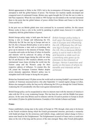 British appeasement to Hitler in the 1930’s led to the re-emergence of Germany who once again
attempted to shift the global balance of power. The German war machine rapidly developed and
conquered most of continental Europe. Britain once again brought the US into the war in order to
halt Nazi expansion. When the war ended in 1945 Europe was devastated as the war had consumed
them to the point that the global balance of power shifted from Britain and France to the Soviet
Union and the US.

In the post war era British global aims were restricted by its economic realities, for this reason
Britain works to have a role in the world by partaking in global issues; however it is unable to
completely shift the global balance of power.

British foreign policy today is built upon the basis of    British foreign policy today is
having a role in Europe and influencing the US.            built upon the basis of having a
Effectively the UK has one leg in Europe and one in        role in Europe and influencing
the US, this is because British policy is not to melt in   the US. Effectively the UK has
the EU and become a state such as Luxemburg who            one leg in Europe and one in
gives up its interests to the interests of Europe. Hence   the US, this is because British
it searches and works on the basis of where its benefits   policy is not to melt in the EU
and interests will be achieved. Its policy of being        and become a state such as
influential in Europe began during the cold war when       Luxemburg who gives up its
the US and Russia in 1961 reached a détente over the       interests to the interests of
international issues hence dividing the world into the     Europe. Hence it searches and
Eastern camp and the Western camp for their                works on the basis of where its
respective spheres of influence. To counter this, the      benefits and interests will be
UK joined the European Common Market despite               achieved.
severe domestic opposition. Britain’s policy was to
strengthen itself with Europe in facing the two giants.

Britain has frustrated many US plans across the world such as rescuing Gaddafi’s government from
clutches of American neoconservatives who after September 11 wanted regime change in Libya.
Britain also managed to delay the Iraq war by influencing the US to go through the United Nations
weakening the US considerably who then went against international law.

British foreign policy can be encapsulated as when its interests meet with the interests of America it
sides with the US in a way weakening Europe. This has been the case with the Middle East peace
process. At the same time Britain used its relations with the US and its position in Europe to divert
and weaken US plans for global domination. Examples of this include Lebanon and Sudan

France

France established a strong state in the centre of Europe in 1789, through, what came to be known
as the French revolution during which the French governmental structure, previously a monarchy
with feudal privileges for the aristocracy and Catholic clergy, underwent radical change to form a
nation state based on the Enlightenment. The Enlightenment occurred in France and as a result new
ideas on the role of the king and the powers of the state emerged. Many other French philosophers

                                                 17
 