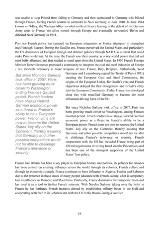 was unable to stop Poland from falling to Germany and then capitulated to Germany who blitzed
through France, forcing French leaders to surrender to Nazi Germany in June 1940. In June 1944
known as D-Day, the Western Allies invaded northern France leading to the defeat of the German
Army units in France, the allies moved through Europe and eventually surrounded Berlin and
defeated Nazi Germany in 1944.

Post war French policy has centered on European integration as France attempted to strengthen
itself through Europe. During the Gaullist era, France perceived the United States and particularly
the US dominance of European foreign and defence policies through NATO, as a threat that could
make Paris irrelevant. At the time, the French saw their country as a key world power that did not
need hefty alliances, and that needed to stand apart from the United States. In 1950 French Foreign
Minister Robert Schuman proposed a community to integrate the coal and steel industries of Europe
- two elements necessary to make weapons of war. France, Italy, Belgium, Netherlands, West
                                        Germany and Luxembourg signed the Treaty of Paris (1951)
But since Nicholas Sarkozy
                                        creating the European Coal and Steel Community, the
took office in 2007, Paris
                                        origins of the European Union. De Gaulle's veto and French
has been growing much
                                        objections delayed the first enlargement and Britain's entry
closer to Washington,
                                        into the European Community. Today France has developed
ending Frances Gaullist
                                        close ties with reunified Germany to become the most
period. French leaders
                                        influential driving force of the EU.
have always viewed
German economic power                  But since Nicholas Sarkozy took office in 2007, Paris has
as a threat to France’s                been growing much closer to Washington, ending Frances
ability to be a European               Gaullist period. French leaders have always viewed German
power. French aims are                 economic power as a threat to France’s ability to be a
now to become the United               European power. French aims are now to become the United
States’ key ally on the                States’ key ally on the Continent, thereby assuring that
Continent, thereby assuring            Germany and other possible competitors would not be able
that Germany and other                 to challenge France’s relevance or security. French
possible competitors would             cooperation with the US has included France being part of
not be able to challenge               US led negotiations involving Israel and the Palestinians and
France’s relevance or                  has been one of the strongest supporters of the United
security                               States’ Iran policy.

France like Britain has been a key player in European history and politics, its policies for decades
has been centred on creating influence across the world through its colonies, French culture and
through its economic strength. France continues to have influence in Algeria, Tunisia and Lebanon
due to the presence in these states of many people educated with French culture, after it completely
lost its influence in Morocco and Mauritania. Politically, France dominants the European Union and
has used it as a tool to further French interests. With Nicolas Sarkozy taking over the helm in
France he has furthered French interests abroad by establishing military bases in the Gulf and
cooperating with the US in Lebanon and with the US in the Russia-Georgia conflict.




                                                19
 