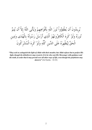‫ُ ﹺﻳ ُﻭﻥ ﺃﹶﻥ ُﻄﹾﻔ ُﻭﺍﹾ ُﻮﺭ ﺍﻟﻠﻪ ﹺﺑﺄﻓﻮَﺍﻫﻬﻢ ﻭَﻳﺄﹾﺑَﻰ ﺍﻟﹼﻪ ﹺﺇ ﱠ ﺃﹶﻥ ُﻳِﺘ ﱠ‬
   ‫ﻠُ ﻻ ﻢ‬                      َ ْ ‫ﻳ ﺮ ﺪ ﹶ ﻳ ِﺆ ﻧ َ ﹼ ِ ﹶ ﹾ ِ ﹺ‬
  ‫ُﻮﺭ ُ ﻭﹶﻟﻮ ﻛﺮﻩ ﺍﻟﹾﻜﹶﺎﻓِ ُﻭَﻧﻬُﻮ ﺍﱠﺬِﻱ ﹶﺃﺭﺳﻞ ﺭ ُﻮﹶﻟ ُ ﺑﹺﺎﻟﹾ ُﺪَﻯ ﻭﺩِﻳﻦ‬
  ‫ْ َ ﹶ َﺳ ﻪ ﻬ َ ﹺ‬                          ‫ﻧ َﻩ َ ْ ﹶ ﹺ َ ﺮ َ ﻟ‬
          ‫ﺍﹾﻟﺤﻖ ِﻟُﻈﻬﺮ ُ ﻋﻠﹶﻰ ﺍﻟ ﱢﻳﻦ ﹸﱢﻪ ﻭﹶﻟﻮ ﻛﺮﻩ ﺍﹾﻟ ُﺸﺮ ﹸﻮﻥ‬
          ‫َ ﱢ ﻴ ﹾ ﹺ َﻩ َ ﺪ ﹺ ﻛﻠ ِ َ ْ ﹶ ﹺ َ ﻤ ْ ﹺﻛ ﹶ‬
“They seek to extinguish the light of Allah with their mouths; but Allah refuses but to perfect His
  light, though the disbelievers may resent it. It is he who sent His Messenger with guidance and
 the truth, in order that it may prevail over all other ways of life, even though the polytheists may
                                    detest it.” (At-Tawba – 32-33)




                                                 2
 