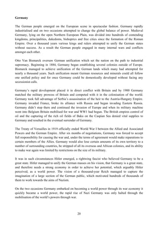 Germany

The German people emerged on the European scene in spectacular fashion. Germany rapidly
industrialised and on two occasions attempted to change the global balance of power. Medieval
Germany, lying on the open Northern European Plain, was divided into hundreds of contending
kingdoms, principalities, dukedoms, bishoprics and free cities since the formation of the Roman
Empire. Over a thousand years various kings and rulers attempted to unify the German states
without success. As a result the German people engaged in many internal wars and conflicts
amongst each other.

Otto Van Bismarck oversaw German unification which set the nation on the path to industrial
supremacy. Beginning in 1884, Germany began establishing several colonies outside of Europe.
Bismarck managed to achieve unification of the German lands which many had attempted for
nearly a thousand years. Such unification meant German resources and minerals could all follow
one unified policy and for once Germany could be domestically developed without facing any
secessionist calls.

Germany’s rapid development placed it in direct conflict with Britain and by 1900 Germany
matched the military prowess of Britain and competed with it in the colonisation of the world.
Germany took full advantage of Serbia’s assassination of the heir to the Austria-Hungary Empire.
Germany invaded France, broke its alliance with Russia and began invading Eastern Russia.
Germany didn’t stop there and continued the invasion of Europe and when its military machine
went into Belgium Britain mobilised for war and WW1 had begun. The British empires control of
oil and the capturing of the rich oil fields of Baku on the Caspian Sea denied vital supplies to
Germany and resulted in the eventual surrender of Germany.

The Treaty of Versailles in 1919 officially ended World War I between the Allied and Associated
Powers and the German Empire. After six months of negotiations, Germany was forced to accept
full responsibility for causing the war and, under the terms of agreement would make reparations to
certain members of the Allies. Germany would also lose certain amounts of its own territory to a
number of surrounding countries, be stripped of all its overseas and African colonies, and its ability
to make war again was limited by restrictions on the size of its military.

It was in such circumstances Hitler emerged, a rightwing fascist who believed Germany to be a
great state. Hitler managed to unify the German masses on his vision, that Germany is a great state,
and therefore needs a strong economy in order to achieve her potential, which arguably Hitler
perceived, as a world power. The vision of a thousand-year Reich managed to capture the
imagination of a large section of the German public, which motivated hundreds of thousands of
them to work towards the aims of Nazism.

On the two occasions Germany embarked on becoming a world power through its war economy it
quickly became a world power, the rapid rise of Nazi Germany was only halted through the
mobilisation of the world’s powers through war.




                                                 20
 