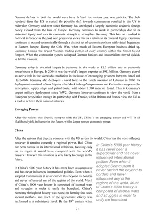 German defeats in both the world wars have defined the nations post war policies. The help
received from the US to curtail the possible shift towards communism resulted in the US to
redevelop Germany and ever since Germany has developed a largely economic eccentric foreign
policy viewed from the lens of Europe. Germany continues to work in partnerships due to its
historical legacy and uses its economic strength to strengthen Germany. This has not resulted in
political influence as the post war generation views this as a return to its colonial legacy. Germany
continues to expand economically through a distinct set of economic policies with virtual hegemony
in Eastern Europe. During the Cold War, when much of Eastern European business dried up,
Germany became the largest Western trading partner of every country within the former Soviet
Empire. When the communist system collapsed German bankers and industrialists moved quickly
to fill the vacuum.

Germany today is the third largest in economy in the world at $2.7 trillion and an economic
powerhouse in Europe. In 2004 it was the world’s largest exporter at $912 billion. Germany played
an active role in the successful mediation in the issue of exchanging prisoners between Israel and
Hezbollah. Germany also deployed a naval force in the Israeli invasion of Lebanon in 2006. Its
deployment consisted of two frigates - the Mecklenburg-Vorpommern and Karlsruhe - supported by
helicopters, supply ships and patrol boats, with about 1,500 men on board. This is Germany’s
largest military deployment since WW2. Germany however continues to view the world from a
European perspective through its partnership with France, whilst Brittan and France view the EU as
a tool to achieve their national interests.

Emerging Powers

After the nations that directly compete with the US, China is an emerging power and will in all
likelihood yield influence in the future, whilst Japan posses economic power.

China

After the nations that directly compete with the US across the   world, China has the most influence
however it remains currently a regional power. Had China
not been narrow in its international ambitions, focusing only
                                                                  In China’s 5000 year history
on its region it would have competed with the world’s
                                                                  it has never been a
powers. However this situation is very likely to change in the
                                                                  superpower and has never
future.
                                                                  influenced international
                                                                  politics. Even when it
In China’s 5000 year history it has never been a superpower
                                                                  adopted Communism it
and has never influenced international politics. Even when it     never carried this beyond its
adopted Communism it never carried this beyond its borders        borders and never
and never influenced any of the regions of the world. Much        influenced any of the
of China’s 5000 year history is composed of internal wars         regions of the world. Much
and struggles in order to unify the homeland. China’s             of China’s 5000 history is
economy throughout history was based on farming that used         composed of internal wars
ancient methods, and much of the agricultural activity was        and struggles in order to
performed at a subsistence level. By the 19th century when        unify the homeland

                                                 21
 