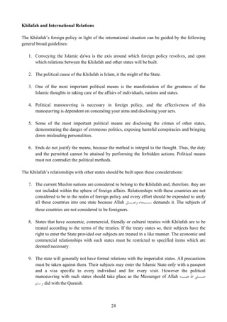 Khilafah and International Relations

The Khilafah’s foreign policy in light of the international situation can be guided by the following
general broad guidelines:

   1. Conveying the Islamic da'wa is the axis around which foreign policy revolves, and upon
      which relations between the Khilafah and other states will be built.

   2. The political cause of the Khilafah is Islam, it the might of the State.

   3. One of the most important political means is the manifestation of the greatness of the
      Islamic thoughts in taking care of the affairs of individuals, nations and states.

   4. Political manoeuvring is necessary in foreign policy, and the effectiveness of this
      manoeuvring is dependent on concealing your aims and disclosing your acts.

   5. Some of the most important political means are disclosing the crimes of other states,
      demonstrating the danger of erroneous politics, exposing harmful conspiracies and bringing
      down misleading personalities.

   6. Ends do not justify the means, because the method is integral to the thought. Thus, the duty
      and the permitted cannot be attained by performing the forbidden actions. Political means
      must not contradict the political methods.

The Khilafah’s relationships with other states should be built upon these considerations:

   7. The current Muslim nations are considered to belong to the Khilafah and, therefore, they are
      not included within the sphere of foreign affairs. Relationships with these countries are not
      considered to be in the realm of foreign policy and every effort should be expended to unify
      all these countries into one state because Allah ‫ ـﺒﺤﺎﻧﻪ ـﺎﱃ‬demands it. The subjects of
                                                          ‫ﻭﺗﻌـ‬     ‫ﺳـ‬
       these countries are not considered to be foreigners.

   8. States that have economic, commercial, friendly or cultural treaties with Khilafah are to be
      treated according to the terms of the treaties. If the treaty states so, their subjects have the
      right to enter the State provided our subjects are treated in a like manner. The economic and
      commercial relationships with such states must be restricted to specified items which are
      deemed necessary.

   9. The state will generally not have formal relations with the imperialist states. All precautions
      must be taken against them. Their subjects may enter the Islamic State only with a passport
      and a visa specific to every individual and for every visit. However the political
      manoeuvring with such states should take place as the Messenger of Allah ‫ﺻــﻠﻰ ﺍﷲ ﻋﻠﻴــﻪ‬
      ‫ ﻭﺳﻠﻢ‬did with the Quraish.



                                                 24
 