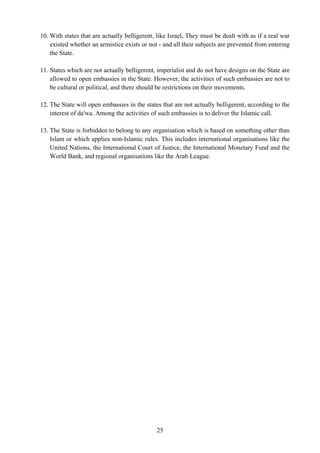 10. With states that are actually belligerent, like Israel, They must be dealt with as if a real war
    existed whether an armistice exists or not - and all their subjects are prevented from entering
    the State.

11. States which are not actually belligerent, imperialist and do not have designs on the State are
    allowed to open embassies in the State. However, the activities of such embassies are not to
    be cultural or political, and there should be restrictions on their movements.

12. The State will open embassies in the states that are not actually belligerent, according to the
    interest of da'wa. Among the activities of such embassies is to deliver the Islamic call.

13. The State is forbidden to belong to any organisation which is based on something other than
    Islam or which applies non-Islamic rules. This includes international organisations like the
    United Nations, the International Court of Justice, the International Monetary Fund and the
    World Bank, and regional organisations like the Arab League.




                                              25
 