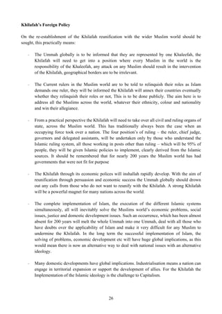 Khilafah’s Foreign Policy

On the re-establishment of the Khilafah reunification with the wider Muslim world should be
sought, this practically means:

   -   The Ummah globally is to be informed that they are represented by one Khaleefah, the
       Khilafah will need to get into a position where every Muslim in the world is the
       responsibility of the Khaleefah, any attack on any Muslim should result in the intervention
       of the Khilafah, geographical borders are to be irrelevant.

   -   The Current rulers in the Muslim world are to be told to relinquish their roles as Islam
       demands one ruler, they will be informed the Khilafah will annex their countries eventually
       whether they relinquish their roles or not, This is to be done publicly. The aim here is to
       address all the Muslims across the world, whatever their ethnicity, colour and nationality
       and win their allegiance.

   -   From a practical perspective the Khilafah will need to take over all civil and ruling organs of
       state, across the Muslim world. This has traditionally always been the case when an
       occupying force took over a nation. The four position’s of ruling – the ruler, chief judge,
       governors and delegated assistants, will be undertaken only by those who understand the
       Islamic ruling system, all those working in posts other than ruling – which will be 95% of
       people, they will be given Islamic policies to implement, clearly derived from the Islamic
       sources. It should be remembered that for nearly 200 years the Muslim world has had
       governments that were not fit for purpose

   -   The Khilafah through its economic polices will inshallah rapidly develop. With the aim of
       reunification through persuasion and economic success the Ummah globally should drown
       out any calls from those who do not want to reunify with the Khilafah. A strong Khilafah
       will be a powerful magnet for many nations across the world.

   -   The complete implementation of Islam, the execution of the different Islamic systems
       simultaneously, all will inevitably solve the Muslims world’s economic problems, social
       issues, justice and domestic development issues. Such an occurrence, which has been almost
       absent for 200 years will melt the whole Ummah into one Ummah, deal with all those who
       have doubts over the applicability of Islam and make it very difficult for any Muslim to
       undermine the Khilafah. In the long term the successful implementation of Islam, the
       solving of problems, economic development etc will have huge global implications, as this
       would mean there is now an alternative way to deal with national issues with an alternative
       ideology.

   -   Many domestic developments have global implications. Industrialisation means a nation can
       engage in territorial expansion or support the development of allies. For the Khilafah the
       Implementation of the Islamic ideology is the challenge to Capitalism.




                                                 26
 