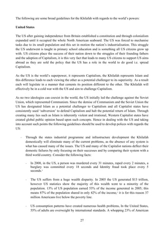 The following are some broad guidelines for the Khilafah with regards to the world’s powers:

United States

The US after gaining independence from Britain established a constitution and through colonialism
expanded until it occupied the whole North American seaboard. The US was forced to mechanise
tasks due to its small population and this set in motion the nation’s industrialisation. This struggle
the US underwent is taught in primary school education and is something all US citizens grow up
with. US citizens place the success of their nation down to the struggles of their founding fathers
and the adoption of Capitalism, it is this very fact that leads to many US citizens to support US aims
abroad as they are sold the policy that the US has a role in the world to do good i.e. spread
Capitalism.

As the US is the world’s superpower, it represents Capitalism, the Khilafah represents Islam and
this difference leads to each viewing the other as a potential challenger to its superiority. As a result
each will legislate in a manner that cements its position different to the other. The Khilafah will
effectively be in a cold war with the US and aim to challenge Capitalism.

As no two ideologies can coexist in the world, the US initially led the challenge against the Soviet
Union, which represented Communism. Since the demise of Communism and the Soviet Union the
US has designated Islam as a potential challenger to Capitalism and all Capitalist states have
consistently used ‘subversion’ to defend Capitalism and halt the potential return of Islam. Through
creating many lies such as Islam is inherently violent and irrational, Western Capitalist states have
created global public opinion based upon such concepts. Hence in dealing with the US and taking
into account such points the following guidelines should be used to develop polices with regards the
US:

   -   Through the states industrial programme and infrastructure development the Khilafah
       domestically will eliminate many of the current problems, as the absence of any system is
       what has caused many of the issues. The US and many of the Capitalist nations deflect their
       domestic failures by only focusing on their successes and by comparing their system with a
       third world country. Consider the following facts:

       -   In 2008, in the US, a person was murdered every 31 minutes, raped every 2 minutes, a
           burglary was committed every 18 seconds and Identity fraud took place every 5
           seconds. 8

       -   The US suffers from a huge wealth disparity. In 2005 the US generated $13 trillion,
           however US statistics show the majority of this wealth went to a minority of the
           population. 13% of US population earned 53% of the income generated in 2005; this
           means 87% of the population shared in only 42% of the income, 9 it is for this reason 37
           million Americans live below the poverty line.

       -   US consumption patterns have created numerous health problems, In the United States,
           55% of adults are overweight by international standards. A whopping 23% of American


                                                   27
 