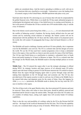 adults are considered obese. And the trend is spreading to children as well, with one in
        five American kids now classified as overweight. 10 Liposuction is now the leading form
        of cosmetic surgery in the United States, 400,000 operations take place every year.

    Such facts show that the US is drowning in a sea of misery that will only be compounded by
    the global financial crisis. Whilst there is no doubt the US has made substantial progress in
    technological development and science, it has failed however in creating social harmony, in
    fact in the pursuit of Freedom the US has a suicide rate of 89 suicide deaths a day (1 suicide
    every 16 minutes). 11

-   Due to the Islamic social system being from Allah ‫ ـﺒﺤﺎﻧﻪ ـﺎﱃ‬it is not characterised with
                                                         ‫ﻭﺗﻌـ‬   ‫,ﺳـ‬
    the conflict of balancing society’s freedoms. By having clearly defined roles for men and
    women and by restricting sexual relations to marriage, the Islamic system will not be
    characterised with the problems the US faces and this reality needs to be projected across
    the world, this will counter US propaganda that living a shari’ah based lifestyle is a life of
    misery.

-   The Khilafah will need to challenge, frustrate and divert US aims globally, this is important
    even for the Khilafah’s own survival. The US is a colonial state and has designs all across
    the world. We see the US has used Iran’s nuclear programme crisis to keep a substantial
    force in the region, it has used this as a basis to provide security for many of the Gulf States.
    The US has used North Korea as a justification to maintain a substantial force in South
    Korea and justify keeping its 14 bases in Okinawa in Japan. The US is a colonial state that
    has designs on the Muslim lands, the Khilafah needs to develop multiple polices to reverse
    this.

-   Middle East – The US entered this region after it saw the strategic advantages it offered
    during WW2. Its strategic location and huge reserves of oil attracted many US policy
    makers and with Israel willing to protect US and Western interests the US worked to remove
    Britain from the region through bringing agent rulers to power through coups and then
    making them dependent on the US through loans and economic aid. The US has also
    provided most of the regions security in order to curb any rise of Islam as the Middle East is
    the natural birth place and departure point for the return of Islam. Once this happens by
    Allah ‫ ـﺒﺤﺎﻧﻪ ـﺎﱃ‬permission, the Khilafah needs to destroy the two key tools the US’s
             ‫ﻭﺗﻌـ‬     ‫ﺳـ‬
    uses to interfere in the region.

-   The first of these tools is the agent Muslim rulers, they have protected US interests and must
    be removed. Those rulers who refuse to leave their posts, should be publicly removed and
    humiliated and be forced to repay the nations debts. Through such rulers the US makes use
    of a number of military bases, cutting such supply lines will severely hinder US military
    capabilities.

-   There is also the very real possibility of a military strike by the US as the Persian Gulf Oil
    and Gas – the largest in the world are threatened for the first time. The US has the capability
    to carry out a sustained attack using an array of missiles. Whilst there is no short answer to

                                               28
 