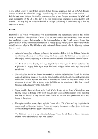 words global power. It was British attempts to halt German expansion that led to WW1, Britain
used its blockade of Germany to occupy Caspian energy and even brought the US into the war.
Britain once again brought the world’s powers together to halt German aggression in WW2 and
even managed to get the US to take part in the war. Britain’s real strength is in using peoples and
nations. The only way to overcome Britain is through confronting it alone ensuring it has no
assistant or partner

France

France since the French revolution has been a colonial state. The French today consider their nation
to be the forefathers of Capitalism. It is this pride that drove France to colonise other lands and not
just steal their resources but actually get the host population to like French culture. France has
generally taken a very confrontational approach to foreign policy matters; it took France 17 years to
actually conquer Algeria. The Khilafah’s policies towards France should take the following matters
into account:

   -   Although France has influence in Europe, its lacks the skill of both the US and Britain in
       maintaining influence around the world, for these reasons the Khilafah should consider
       challenging France, especially in its former colonies where it still maintains some influence.

   -   The Khilafah should directly challenge Capitalism in France, as the French adherence to
       Capitalism is largely built upon their historical struggle rather than any intellectual
       conviction.

   -   Since adopting Secularism France has worked to enshrine Individualism, French Secularism
       does not recognise groups of people, the French state is all about protecting and recognising
       individuals. Sexual freedom has come to characterize France, as one writer stated ‘it is
       forbidden to forbid. Which means: it is forbidden to set standards.’ 12 This has created
       lewdness and debauchery of the highest level.

   -   Many consider French culture to be dead. Whilst France at the dawn of Capitalism was
       leading change in Europe, today most thinkers, new ideas and philosophers come from the
       US, this has created a very insecure France who has become very pessimistic about the
       future of the nation.

   -   Unemployment has always been high in France. Over 9% of the working population is
       unemployed and for these reasons France draws upon immigrant workers from its former
       colonies to the jobs French people refuse to do.

   -   The Khilafah once it is in a position to challenge France should do so as France has many
       internal issues which include their own identity.




                                                  30
 