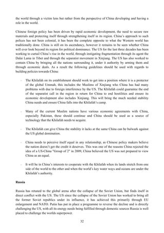 the world through a victim lens but rather from the perspective of China developing and having a
role in the world.

Chinese foreign policy has been driven by rapid economic development, the need to secure raw
materials and protecting itself through strengthening itself in its region. China’s approach to such
polices has not been colonial, it has been the complete opposite to what the Western world has
traditionally done. China is still on its ascendancy, however it remains to be seen whether China
will ever look beyond its region for political dominance. The US for the last three decades has been
working to curtail China’s rise in the world, through instigating fragmentation through its agent the
Dalai Lama in Tibet and through the separatist movement in Xinjiang. The US has also worked to
contain China by bringing all the nations surrounding it, under it authority by arming them and
through economic deals. As a result the following guidelines should be used with regards to
building policies towards China:

   -     The Khilafah on its establishment should work to get into a position where it is a protector
         of the global Ummah, this includes the Muslims of Xinjiang who China has had many
         problems with due to foreign interference by the US. The Khilafah could guarantee the end
         of the separatist call in the region in return for China to end hostilities and ensure its
         economic development also includes Xinjiang. This will bring the much needed stability
         China needs and ensure China falls into the Khilafah’s camp.

   -     Many of the current Muslim nations have various economic agreements with China,
         especially Pakistan, these should continue and China should be used as a source of
         technology that the Khilafah needs to acquire.

   -     The Khilafah can give China the stability it lacks at the same China can be bulwark against
         the US global domination.

   -     China needs to perceive itself equal in any relationship, as Chinese policy makers believe
         the nation doesn’t get the credit it deserves. This was one of the reasons China rejected the
         idea of a US-China "Group of 2" in 2009, China believed the US was not prepared to view
         China as an equal.

   -     It will be in China’s interests to cooperate with the Khilafah when its lands stretch from one
         side of the world to the other and when the world’s key water ways and oceans are under the
         Khilafah’s authority.

Russia

Russia has retuned to the global arena after the collapse of the Soviet Union, but finds itself in
direct conflict with the US. The US since the collapse of the Soviet Union has worked to bring all
the former Soviet republics under its influence, it has achieved this primarily through EU
enlargement and NATO. Putin has put in place a programme to reverse the decline and is directly
challenging the US, with all its energy needs being fulfilled through domestic sources Russia is well
placed to challenge the worlds superpower.

                                                  32
 