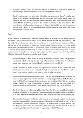 -     It is highly unlikely Russia will enter into any type of alliance with the Khilafah. Russia has
         a history longer than Britain and the US of colonising Muslim territories.

   -     Russia’s main concern currently is the US and its encroachment on Russia’s periphery, As
         Russia is in a position to challenge the world’s superpower the Khilafah should ensure this
         continues and work to consolidate its domestic situation. This is because as Russia has a
         sizable Muslim population, if it views the Khilafah as a threat as the Muslim lands share
         many borders with Russia than it may turn its focus to the Khilafah and end its aggression
         towards the US. Hence in the case of Russia the Khilafah should develop polices that ensure
         it continues to challenge the US.

Israel

Whilst a number of Jews wanted a homeland for their people in the 1800’s it was Britain who used
the call for a Jewish state to its advantage. It was British Prime Minister Henry Bannerman in 1906
that said: " if, per chance, this nation (the Ummah) were to be unified into one state; it would then
take the fate of the world into its hands and would separate Europe from the rest of the world.
Taking these considerations seriously, a foreign body should be planted in the heart of this nation
to prevent the convergence of its wings in such a way that it could exhaust its powers in never-
ending wars. It could also serve as a springboard for the West to gain its coveted objects." The
following framework should be used with regards to Israel:

   -     The establishment of the Khilafah in reality means Israel has failed for the very purpose it
         was created, which is to stop Muslim unity. The issue that would remain is what actions
         would Israel undertake and what will Israel’s masters, the US, possibly do?

   -     The US will need to decide if Israel still represents its interests. If the Khilafah has been
         established, such a tool is now outdated. The US however may arm Israel to the teeth to
         launch a war with the Muslim world under to guise of self preservation.

   -     Israel could launch a unilateral war as it did in 1956 and 1967 to protect itself, however this
         would be near impossible, Israel would need to occupy large swathes of Muslim land to
         keep the Khilafah out. It cannot do this on its own and would need the US in any sustained
         attack. Israel doesn’t have the capabilities to launch a lengthy war and occupy land. It is
         only able to survive due to two key factors which when removed make Israel irrelevant.

   -     The first is the support it has received from the West. The West has armed Israel and given
         Israel the right to sell to their markets. Without this supply line Israel would be on its knees
         as its small population and lack of resources cannot generate sufficient wealth domestically.

   -     The second is the support the Muslim rulers have given to Israel, this explains how less than
         a million Jews subdued a Muslim population of 40 million in 1947 and how today Israel is
         able to survive amongst 300 million Muslims. The Muslim rulers of Egypt, Jordan, Syria
         and Iraq are Israel’s first line of defence, they have never had the aim of ending the
         occupation, and they institutionalised it by negotiating on the 1967 borders.

                                                   33
 