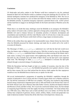 Conclusions

US think-tanks and policy makers in the Western world have continued to cite the continued
demand for Shari’ah in the Muslim world as a medium to long term challenge the US will face. US
national intelligence estimates have predicted the emergence of the Khilafah by 2020. The war on
terror has been long exposed as a war on Islam and whilst the Islamic world is not represented by
the Khilafah currently, its potential emergence represents a potential threat to the world’s powers
and has lead them to engage in an ideological battle for the hearts and minds of Muslims across the
world.

Whilst there is no doubt that many challenges await the Khilafah on its emergence the Khilafah’s
policy makers will need to take a realistic approach to foreign policy and prioritise its strategy. The
Khilafah will need to balance between its immediate priorities of domestic development and
consolidation and reunification with the wider Muslim world. It will also have to take into account
the plots and plans of the Western world which will have a huge impact on domestic policy.

Whilst on the surface these may appear to be insurmountable issues, Islamic history has shown that
when the Khilafah possessed the Islamic ideology and made this its central call to the world it
overcame all obstacles.

The Messenger of Allah ‫ ـﻠﻰ ﺍﷲ ـﻪ ـﻠﻢ‬understood very well that the Qur’aish would never
                         ‫ﻋﻠﻴـ ﻭﺳـ‬  ‫ﺻـ‬
allow the Islamic state in Madina to exist and survive. With this in mind as soon as the Messenger
of Allah ‫ ـﻠﻰ ﺍﷲ ـﻪ ـﻠﻢ‬established Islam in Madina he set about securing all the Islamic state’s
           ‫ﻋﻠﻴـ ﻭﺳـ‬      ‫ﺻـ‬
trade routes, in doing so he signed treaties with neighbouring tribes and blocked such routes for
Qur’aishi use, this eventually led to the battle of Badr which was the Qur’aysh’s most important
trade route. The Messenger of Allah ‫ ـﻠﻰ ﺍﷲ ـﻪ ـﻠﻢ‬attempted to overcome the Qur’ayshi
                                          ‫ﻋﻠﻴـ ﻭﺳـ‬       ‫ﺻـ‬
obstacle through a concerted strategy of weakening them.

Whilst the Byzantines had been fought on land, on a number of occasions, since the time of the
Messenger of Allah ‫ ـﻠﻰ ﺍﷲ ـﻪ ـﻠﻢ‬the Khilafah had generally never gained a decisive victory
                     ‫ﻋﻠﻴـ ﻭﺳـ‬     ‫ﺻـ‬
and for these reasons Mu’awiya had realised that the decisive battle against the then superpower
would be at sea; the Khilafah however had no navy to speak of at the time.

Mu’awiyah institutionalised a programme of expanding the Khilafah’s capabilities through the
creation of dockyards in Acre in Syria and also in Eastern Egypt which was in Muslim control by
641. By 649 the construction of 1000 fleet was complete. This policy also resulted in ship building
factories being constructed at important ports such as Abla and Sirafin in the Persian Gulf, Tunis on
the North African Coast, Sus in Morocco then after further victories, facilities developed in Palermo
and Messina in Sicily and Bari in Italy. Mu’awiyah also constructed military bases, the first attempt
at conquering Egypt failed due to the then supply line being overstretched - the Fustat military base
was 1500 miles away. Other bases such as Kufa and Basra were even further. In 670 the first full
military base composed of garrisons, horses, camels, artillery, blades, swords and gunpowder was
made in Qairawan (modern Tunisia) like all the other bases it developed into a famous city.



                                                  35
 