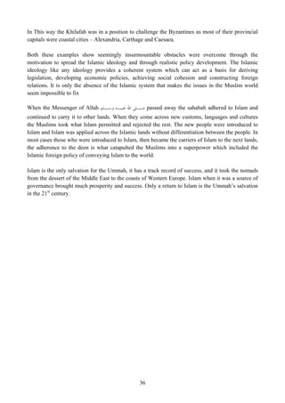 In This way the Khilafah was in a position to challenge the Byzantines as most of their provincial
capitals were coastal cities – Alexandria, Carthage and Caesaea.

Both these examples show seemingly insurmountable obstacles were overcome through the
motivation to spread the Islamic ideology and through realistic policy development. The Islamic
ideology like any ideology provides a coherent system which can act as a basis for deriving
legislation, developing economic policies, achieving social cohesion and constructing foreign
relations. It is only the absence of the Islamic system that makes the issues in the Muslim world
seem impossible to fix

When the Messenger of Allah ‫ ـﻠﻰ ﺍﷲ ـﻪ ـﻠﻢ‬passed away the sahabah adhered to Islam and
                              ‫ﻋﻠﻴـ ﻭﺳـ‬  ‫ﺻـ‬
continued to carry it to other lands. When they come across new customs, languages and cultures
the Muslims took what Islam permitted and rejected the rest. The new people were introduced to
Islam and Islam was applied across the Islamic lands without differentiation between the people. In
most cases those who were introduced to Islam, then became the carriers of Islam to the next lands,
the adherence to the deen is what catapulted the Muslims into a superpower which included the
Islamic foreign policy of conveying Islam to the world.

Islam is the only salvation for the Ummah, it has a track record of success, and it took the nomads
from the dessert of the Middle East to the coasts of Western Europe. Islam when it was a source of
governance brought much prosperity and success. Only a return to Islam is the Ummah’s salvation
in the 21st century.




                                                36
 