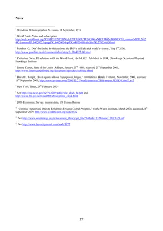 Notes


1
    Woodrow Wilson speech at St. Louis, 11 September, 1919
2
 World Bank, Votes and subscription
http://web.worldbank.org/WBSITE/EXTERNAL/EXTABOUTUS/ORGANIZATION/BODEXT/0,,contentMDK:2012
4831~menuPK:64020035~pagePK:64020054~piPK:64020408~theSitePK:278036,00.html
3
 Monbiot G, ‘Don't be fooled by this reform: the IMF is still the rich world's viceroy,’ Sep 5th 2006,
http://www.guardian.co.uk/commentisfree/story/0,,1864923,00.html
4
 Catherine Gwin, US relations with the World Bank, 1945-1992, Published in 1994, (Brookings Occasional Papers)
Brookings Institute
5
 Jimmy Carter, State of the Union Address, January 23rd 1980, accessed 21st September 2009,
http://www.jimmycarterlibrary.org/documents/speeches/su80jec.phtml
6
 David E. Sanger, ‘Bush agenda shows 'superpower fatigue,' International Herald Tribune, November, 2006, accessed
19th September 2009, http://www.nytimes.com/2006/11/21/world/americas/21iht-assess.3620836.html?_r=2
7
    New York Times, 29th February 2004
8
 See http://ovc.ncjrs.gov/ncvrw2009/pdf/crime_clock_hr.pdf and
http://www.fbi.gov/ucr/cius2008/about/crime_clock.html
9
    2006 Economic, Survey, income data, US Census Bureau
10
  ‘Chronic Hunger and Obesity Epidemic; Eroding Global Progress,’ World Watch Institute, March 2000, accessed 24th
September 2009, http://www.worldwatch.org/node/1672
11
     See http://www.suicidology.org/c/document_library/get_file?folderId=232&name=DLFE-29.pdf
12
     See http://www.brusselsjournal.com/node/3977




                                                           37
 