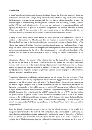 Introduction

A nation’s foreign policy is one of the most significant factors that determine a nation’s shape and
architecture. A nation with a foreign policy whose objective is to trade, only results in an economy
that is consumer oriented. As the country itself does not have a military capability, it leaves the
economy open to interference by military powers. Countries such as Norway, Sweden, Morocco
and the UAE have such a foreign policy. Given most wars are fought over resources and trade, such
a policy will never lead to political or economic independence for a nation. President Woodrow
Wilson once said: “Is there any man, is there any woman, let me say any child here that does not
know that the seed of war in the modern world is industrial and commercial rivalry?” 1

In today’s world where nations have become so interconnected it is impossible to function in
isolation of other nations. The Khilafah state does not function in isolation to the rest of the world,
this was clearly the case at the time of the Prophet ‫ ـﻠﻰ ﺍﷲ ـﻪ ـﻠﻢ‬as well as the history of the
                                                       ‫ﻋﻠﻴـ ﻭﺳـ‬       ‫ﺻـ‬
Islamic state under the Khilafah. Engaging with other states is a necessary and integral part of state
policy for which Islam has clearly defined principles and objectives which the Islamic state adopts
and implements to ensure that the call to Islam is not stagnant or restricted to the boundaries of the
Khilafah state but rather a conscience effort is made to convey the Islamic call to the rest of the
world.

International relations - the structure of the relations between the states of the world are central to
any nation and its status in the world. Relations between all nations are built upon some basic
policies, such polices can be built upon ideological principles whereby both domestic and foreign
polices are constructed upon the aims of an ideology. Or in some cases a nation may not have a
fixed policy so it is pragmatic using its geographical location, history or religion as a basis to build
relations with other states in the world.

Competition between the world’s powers is something that has existed from the beginning of time
and will continue until the day of judgement. In ancient times Egypt under the pharaohs was the
super power and Mesopotamia competed with it. The Roman Empire became the superpower and
the Persian Empire competed with it. The Khilafah then defeated the remnants of the Persian and
Byzantine empires and was the world’s superpower until the 18th century facing challenges from the
Mongols and the crusaders during this time. France and England then competed with the Uthmani
Khilafah for nearly three centuries until the mid-18th century. On the eve of WW1 Germany shifted
the global balance of power, whilst France and Britain competed with it. After WW1 Britain
emerged as the worlds power and France competed with it. Germany once again challenged Britain
as the world’s superpower and only WW2 stopped German hegemony. The US emerged the
world’s superpower after WW2 and was challenged by the Soviet Union for five decades until its
collapse in 1990.

Since the Islamic Ummah is entrusted with carrying the Islamic message to the world, it is
indispensable for Ummah to stay in touch with world affairs. The Ummah needs to understand and
comprehend the global circumstances, understand its problems, be aware of the motives of different
states and nations and pursue the political actions that take place in the world. Therefore, it is
essential for all Muslims to understand the reality of the situation of the Islamic world in light of

                                                   4
 