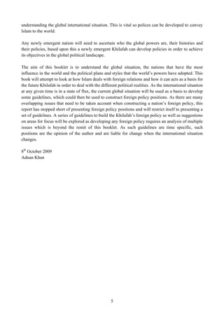 understanding the global international situation. This is vital so polices can be developed to convey
Islam to the world.

Any newly emergent nation will need to ascertain who the global powers are, their histories and
their policies, based upon this a newly emergent Khilafah can develop policies in order to achieve
its objectives in the global political landscape.

The aim of this booklet is to understand the global situation, the nations that have the most
influence in the world and the political plans and styles that the world’s powers have adopted. This
book will attempt to look at how Islam deals with foreign relations and how it can acts as a basis for
the future Khilafah in order to deal with the different political realities. As the international situation
at any given time is in a state of flux, the current global situation will be used as a basis to develop
some guidelines, which could then be used to construct foreign policy positions. As there are many
overlapping issues that need to be taken account when constructing a nation’s foreign policy, this
report has stopped short of presenting foreign policy positions and will restrict itself to presenting a
set of guidelines. A series of guidelines to build the Khilafah’s foreign policy as well as suggestions
on areas for focus will be explored as developing any foreign policy requires an analysis of multiple
issues which is beyond the remit of this booklet. As such guidelines are time specific, such
positions are the opinion of the author and are liable for change when the international situation
changes.

8th October 2009
Adnan Khan




                                                    5
 