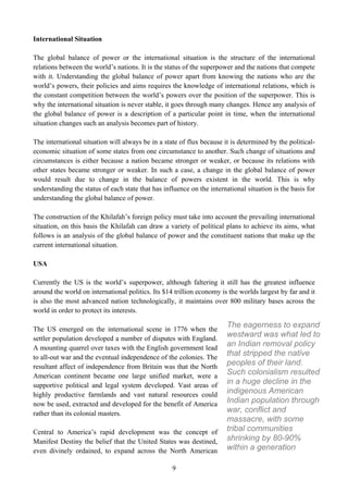 International Situation

The global balance of power or the international situation is the structure of the international
relations between the world’s nations. It is the status of the superpower and the nations that compete
with it. Understanding the global balance of power apart from knowing the nations who are the
world’s powers, their policies and aims requires the knowledge of international relations, which is
the constant competition between the world’s powers over the position of the superpower. This is
why the international situation is never stable, it goes through many changes. Hence any analysis of
the global balance of power is a description of a particular point in time, when the international
situation changes such an analysis becomes part of history.

The international situation will always be in a state of flux because it is determined by the political-
economic situation of some states from one circumstance to another. Such change of situations and
circumstances is either because a nation became stronger or weaker, or because its relations with
other states became stronger or weaker. In such a case, a change in the global balance of power
would result due to change in the balance of powers existent in the world. This is why
understanding the status of each state that has influence on the international situation is the basis for
understanding the global balance of power.

The construction of the Khilafah’s foreign policy must take into account the prevailing international
situation, on this basis the Khilafah can draw a variety of political plans to achieve its aims, what
follows is an analysis of the global balance of power and the constituent nations that make up the
current international situation.

USA

Currently the US is the world’s superpower, although faltering it still has the greatest influence
around the world on international politics. Its $14 trillion economy is the worlds largest by far and it
is also the most advanced nation technologically, it maintains over 800 military bases across the
world in order to protect its interests.

The US emerged on the international scene in 1776 when the
                                                                        The eagerness to expand
settler population developed a number of disputes with England.
                                                                        westward was what led to
A mounting quarrel over taxes with the English government lead
                                                                        an Indian removal policy
to all-out war and the eventual independence of the colonies. The
                                                                        that stripped the native
resultant affect of independence from Britain was that the North
                                                                        peoples of their land.
American continent became one large unified market, were a
                                                                        Such colonialism resulted
supportive political and legal system developed. Vast areas of          in a huge decline in the
highly productive farmlands and vast natural resources could            indigenous American
now be used, extracted and developed for the benefit of America         Indian population through
rather than its colonial masters.                                       war, conflict and
                                                                        massacre, with some
Central to America’s rapid development was the concept of               tribal communities
Manifest Destiny the belief that the United States was destined,        shrinking by 80-90%
even divinely ordained, to expand across the North American             within a generation

                                                   9
 