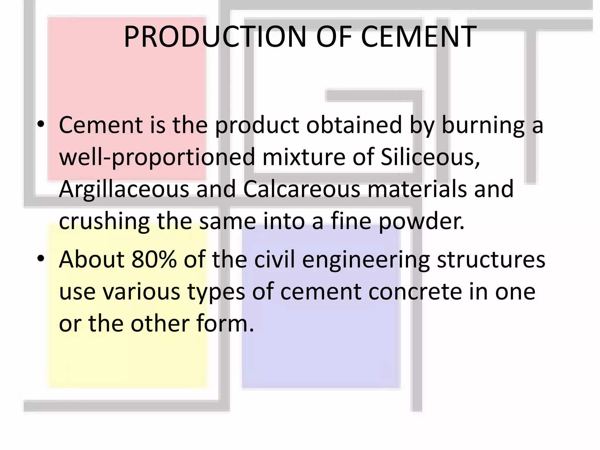 PRODUCTION OF CEMENT
• Cement is the product obtained by burning a
well-proportioned mixture of Siliceous,
Argillaceous and Calcareous materials and
crushing the same into a fine powder.
• About 80% of the civil engineering structures
use various types of cement concrete in one
or the other form.
 