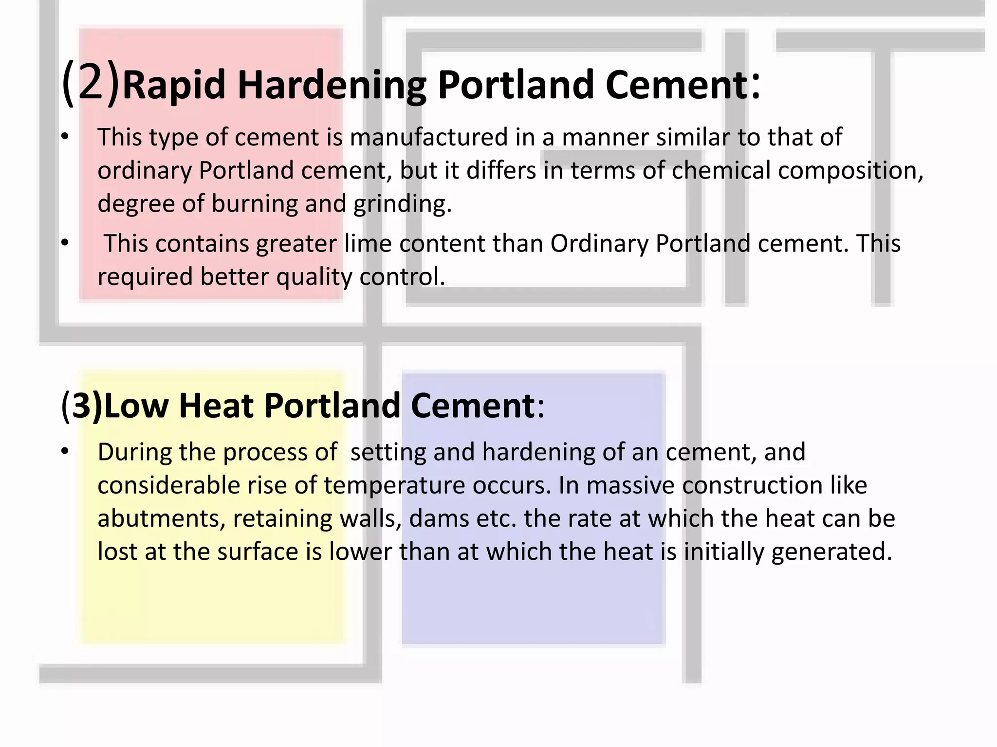 (2)Rapid Hardening Portland Cement:
• This type of cement is manufactured in a manner similar to that of
ordinary Portland cement, but it differs in terms of chemical composition,
degree of burning and grinding.
• This contains greater lime content than Ordinary Portland cement. This
required better quality control.
(3)Low Heat Portland Cement:
• During the process of setting and hardening of an cement, and
considerable rise of temperature occurs. In massive construction like
abutments, retaining walls, dams etc. the rate at which the heat can be
lost at the surface is lower than at which the heat is initially generated.
 