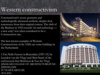 Western constructivism
Constructivism's severe geometry and
technologically advanced aesthetic, despite their
remoteness from their original context. The shift of
the Bauhaus in 1922 towards 'art and technology —
a new unity' was often considered to be a
Constructivist one.
The best known examples of Western
Constructivism of the 1920s are some buildings in
the Netherlands
1.Van Nelle Factory in Rotterdam (1927–31) by
Leendert van der Vlugt (and Mart Stam) of the
architectural firm Brinkman & Van der Vlugt.
.
.
SINHGAD COLLEGE OF ARCHITECTURE,PUNE
DIPESH JAIN
IV YEAR B.ARCH (D)
2015-2016
 