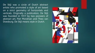 De Stijl was a circle of Dutch abstract
artists who promoted a style of art based
on a strict geometry of horizontals and
verticals. Originally a publication, De Stijl
was founded in 1917 by two pioneers of
abstract art, Piet Mondrian and Theo van
Doesburg. De Stijl means style in Dutch.
 