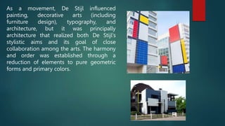 As a movement, De Stijl influenced
painting, decorative arts (including
furniture design), typography, and
architecture, but it was principally
architecture that realized both De Stijl’s
stylistic aims and its goal of close
collaboration among the arts. The harmony
and order was established through a
reduction of elements to pure geometric
forms and primary colors.
 