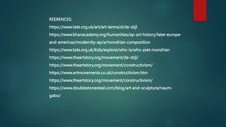 REERENCES:
https://www.tate.org.uk/art/art-terms/d/de-stijl
https://www.khanacademy.org/humanities/ap-art-history/later-europe-
and-americas/modernity-ap/a/mondrian-composition
https://www.tate.org.uk/kids/explore/who-is/who-piet-mondrian
https://www.theartstory.org/movement/de-stijl/
https://www.theartstory.org/movement/constructivism/
https://www.artmovements.co.uk/constructivism.htm
https://www.theartstory.org/movement/constructivism/
https://www.doublestonesteel.com/blog/art-and-sculpture/naum-
gabo/
 