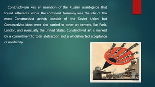 Constructivism was an invention of the Russian avant-garde that
found adherents across the continent. Germany was the site of the
most Constructivist activity outside of the Soviet Union but
Constructivist ideas were also carried to other art centers, like Paris,
London, and eventually the United States. Constructivist art is marked
by a commitment to total abstraction and a wholehearted acceptance
of modernity
 