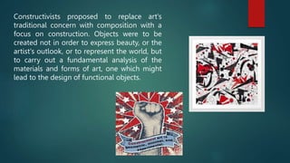 Constructivists proposed to replace art's
traditional concern with composition with a
focus on construction. Objects were to be
created not in order to express beauty, or the
artist's outlook, or to represent the world, but
to carry out a fundamental analysis of the
materials and forms of art, one which might
lead to the design of functional objects.
 