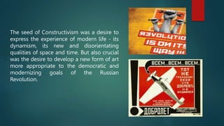 The seed of Constructivism was a desire to
express the experience of modern life - its
dynamism, its new and disorientating
qualities of space and time. But also crucial
was the desire to develop a new form of art
more appropriate to the democratic and
modernizing goals of the Russian
Revolution.
 