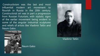 Constructivism was the last and most
influential modern art movement to
flourish in Russia in the 20th century.
Constructivist art was in part a progression
from Russian Futurism, with stylistic signs
of the earlier movement being evident in
some of the angular industrial sculptures
and reliefs of artists like Vladimir Tatlin and
Naum Gabo.
Vladimir Tatlin
Naum Gabo
 