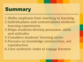 Summary
1.Shifts emphasis from teaching to learning
2.Individualizes and contextualizes students’
learning experiences
3.Helps students develop processes, skills
and attitudes
4.Considers students’ learning styles
5.Focuses on knowledge construction, not
reproduction
6.Uses authentic tasks to engage learners
 