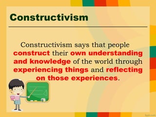 Constructivism
Constructivism says that people
construct their own understanding
and knowledge of the world through
experiencing things and reflecting
on those experiences.
 
