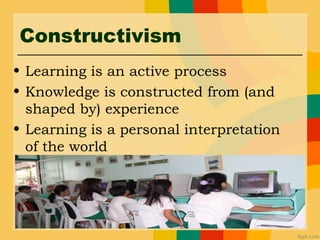 Constructivism
• Learning is an active process
• Knowledge is constructed from (and
shaped by) experience
• Learning is a personal interpretation
of the world
 
