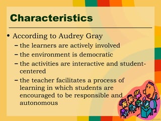 Characteristics
• According to Audrey Gray
– the learners are actively involved
– the environment is democratic
– the activities are interactive and student-
centered
– the teacher facilitates a process of
learning in which students are
encouraged to be responsible and
autonomous
 