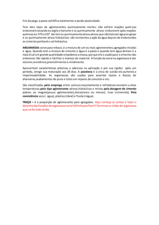 Fim da pega: a pasta solidifica totalmente e perde plasticidade.
Tem dois tipos de aglomerantes quimicamente inertes: não sofrem reações químicas
endurecemsecandoex:argila e betume e os quimicamente ativos: endurecem após reações
químicasex:h²O e CO² dai temos quimicamenteativosaéreosque nãotoleramáguaex:gesso
e os quimicamente ativos hidráulicos: são resistentes a ação da água depois de endurecidos
ex:cimento portland e cal hidráulica.
ARGAMASSA:serve para reboco,é a mistura de um ou mais aglomerantes,agregados miúdos
e água. Quando tem a mistura de cimento e água é a pasta e quando tem água demais é a
nata.Ocal em grande quantidade empobrece amassa,porque ele e usadopara o cimentonão
endurecer tão rápido e facilitar o manejo do material. A função da areia na argamassa é dar
volume,resistência,preenchimento e rendimento.
Apresentam características plásticas e adesivas na aplicação e por sua rigidez após um
período, atinge sua maturação aos 28 dias. A pozolona é a cinza de vulcão ela aumenta a
impermeabilidade. As argamassas são usadas para assentar tijolos e blocos de
alvenarias,acabamentos de pisos e tetos em reparos de concreto e etc..
São classificadas pelo emprego entre comuns=rejuntamento e refratárias=resistem a altas
temperaturas.pelo tipo aglomerante aéreas,hidráulicas e mistas.pela dosagem de cimento
pobres ou magras(pouco aglomerante),cheias(mais ou menos), ricas (+cimento). Pela
consistência seca (- água), plástica (ideal) e fluida (+água).
TRAÇO = é a proporção de aglomerante para agregados. Aqui começa as contas e fazer o
desenhodasfunçõesdaargamassanuma folhinhaprafixar!!!Terminaros slides de argamassa
que na foi tudo ainda.
 