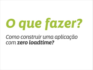 O que fazer? 
Como construir uma aplicação 
com zero loadtime? 
 