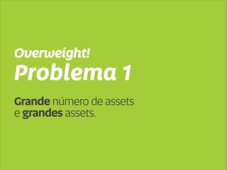 Overweight! 
Problema 1 
Grande número de assets 
e grandes assets. 
 