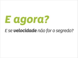 E agora? 
E se velocidade não for o segredo? 
 