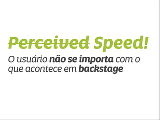 Perceived Speed! 
O usuário não se importa com o 
que acontece em backstage 
 