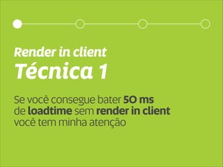 Render in client 
Técnica 1 
Se você consegue bater 50 ms 
de loadtime sem render in client 
você tem minha atenção 
 