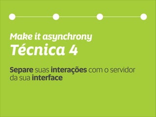 Make it asynchrony 
Técnica 4 
Separe suas interações com o servidor 
da sua interface 
 