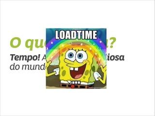 O que mudou? 
Tempo! A coisa mais valiosa 
do mundo! 
 