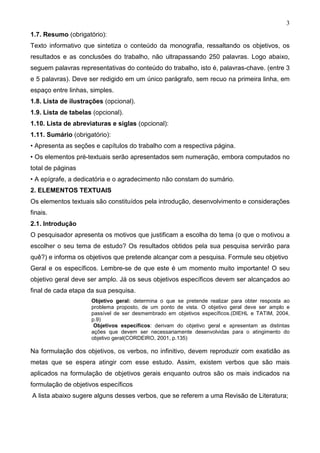 3
1.7. Resumo (obrigatório):
Texto informativo que sintetiza o conteúdo da monografia, ressaltando os objetivos, os
resultados e as conclusões do trabalho, não ultrapassando 250 palavras. Logo abaixo,
seguem palavras representativas do conteúdo do trabalho, isto é, palavras-chave. (entre 3
e 5 palavras). Deve ser redigido em um único parágrafo, sem recuo na primeira linha, em
espaço entre linhas, simples.
1.8. Lista de ilustrações (opcional).
1.9. Lista de tabelas (opcional).
1.10. Lista de abreviaturas e siglas (opcional):
1.11. Sumário (obrigatório):
• Apresenta as seções e capítulos do trabalho com a respectiva página.
• Os elementos pré-textuais serão apresentados sem numeração, embora computados no
total de páginas
• A epígrafe, a dedicatória e o agradecimento não constam do sumário.
2. ELEMENTOS TEXTUAIS
Os elementos textuais são constituídos pela introdução, desenvolvimento e considerações
finais.
2.1. Introdução
O pesquisador apresenta os motivos que justificam a escolha do tema (o que o motivou a
escolher o seu tema de estudo? Os resultados obtidos pela sua pesquisa servirão para
quê?) e informa os objetivos que pretende alcançar com a pesquisa. Formule seu objetivo
Geral e os específicos. Lembre-se de que este é um momento muito importante! O seu
objetivo geral deve ser amplo. Já os seus objetivos específicos devem ser alcançados ao
final de cada etapa da sua pesquisa.
                     Objetivo geral: determina o que se pretende realizar para obter resposta ao
                     problema proposto, de um ponto de vista. O objetivo geral deve ser amplo e
                     passível de ser desmembrado em objetivos específicos.(DIEHL e TATIM, 2004,
                     p.9)
                      Objetivos específicos: derivam do objetivo geral e apresentam as distintas
                     ações que devem ser necessariamente desenvolvidas para o atingimento do
                     objetivo geral(CORDEIRO, 2001, p.135)

Na formulação dos objetivos, os verbos, no infinitivo, devem reproduzir com exatidão as
metas que se espera atingir com esse estudo. Assim, existem verbos que são mais
aplicados na formulação de objetivos gerais enquanto outros são os mais indicados na
formulação de objetivos específicos
A lista abaixo sugere alguns desses verbos, que se referem a uma Revisão de Literatura;
 